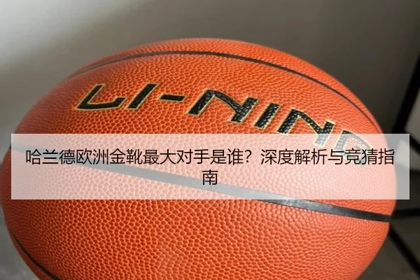 哈兰德欧洲金靴最大对手是谁？深度解析与竞猜指南